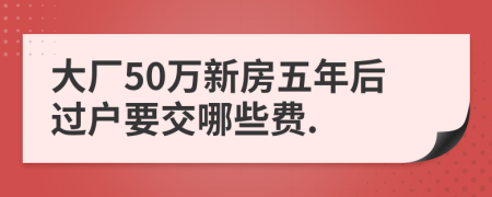 大厂50万新房五年后过户要交哪些费.