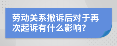 劳动关系撤诉后对于再次起诉有什么影响？