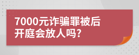 7000元诈骗罪被后开庭会放人吗?