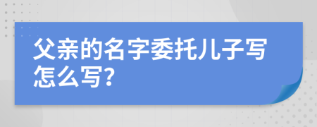 父亲的名字委托儿子写怎么写？