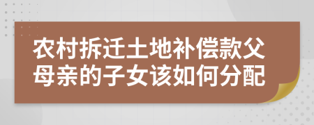 农村拆迁土地补偿款父母亲的子女该如何分配