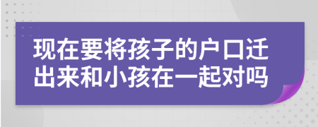 现在要将孩子的户口迁出来和小孩在一起对吗