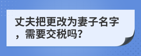 丈夫把更改为妻子名字，需要交税吗？