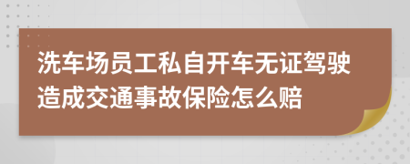 洗车场员工私自开车无证驾驶造成交通事故保险怎么赔