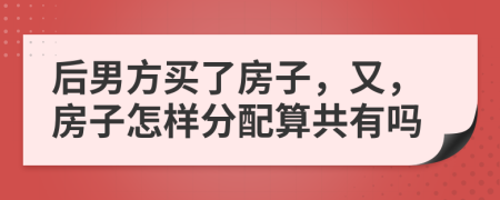 后男方买了房子，又，房子怎样分配算共有吗