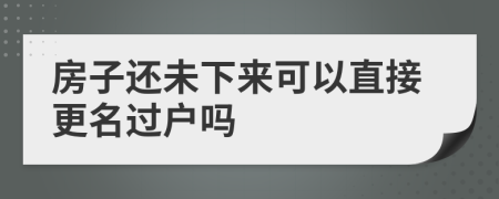 房子还未下来可以直接更名过户吗