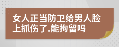 女人正当防卫给男人脸上抓伤了.能拘留吗