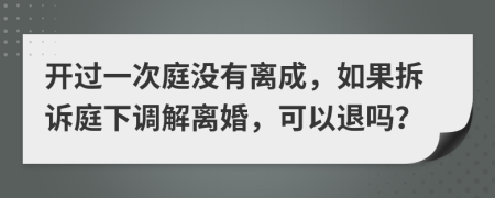 开过一次庭没有离成，如果拆诉庭下调解离婚，可以退吗？