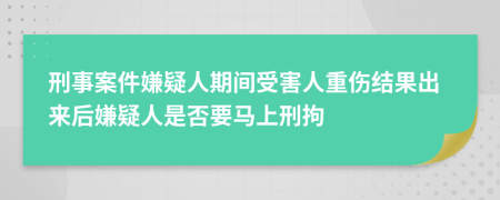 刑事案件嫌疑人期间受害人重伤结果出来后嫌疑人是否要马上刑拘