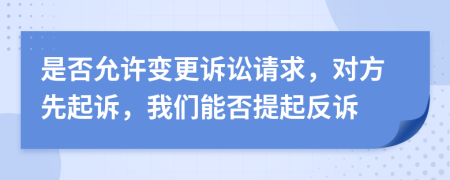 是否允许变更诉讼请求，对方先起诉，我们能否提起反诉