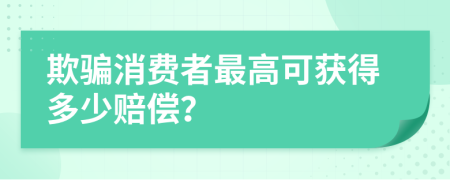 欺骗消费者最高可获得多少赔偿？