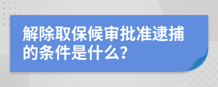 解除取保候审批准逮捕的条件是什么？