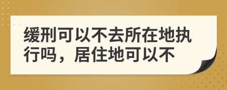 缓刑可以不去所在地执行吗，居住地可以不