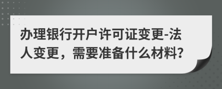 办理银行开户许可证变更-法人变更，需要准备什么材料？