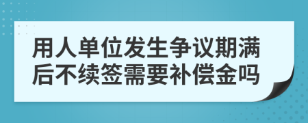 用人单位发生争议期满后不续签需要补偿金吗