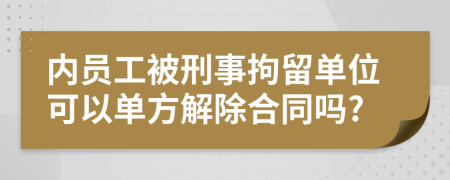 内员工被刑事拘留单位可以单方解除合同吗?