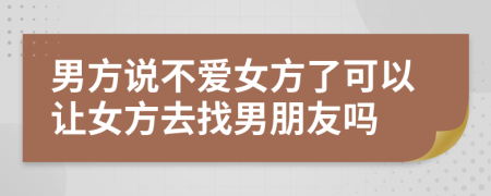 男方说不爱女方了可以让女方去找男朋友吗