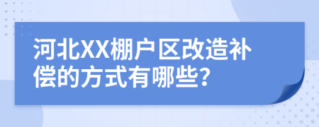 河北XX棚户区改造补偿的方式有哪些？