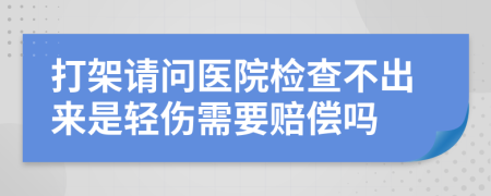 打架请问医院检查不出来是轻伤需要赔偿吗