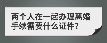 两个人在一起办理离婚手续需要什么证件？