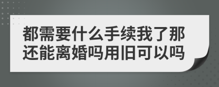 都需要什么手续我了那还能离婚吗用旧可以吗