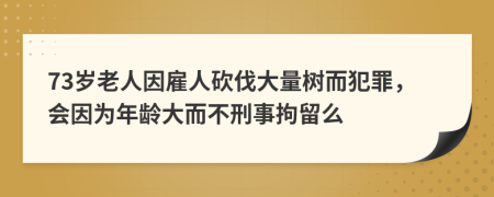 73岁老人因雇人砍伐大量树而犯罪，会因为年龄大而不刑事拘留么