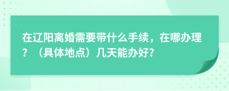 在辽阳离婚需要带什么手续，在哪办理？（具体地点）几天能办好？