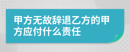 甲方无故辞退乙方的甲方应付什么责任