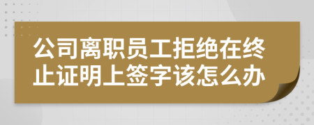 公司离职员工拒绝在终止证明上签字该怎么办