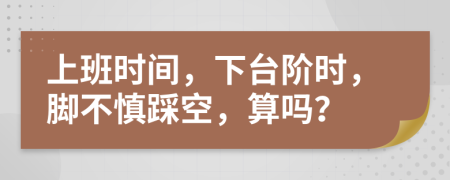 上班时间，下台阶时，脚不慎踩空，算吗？