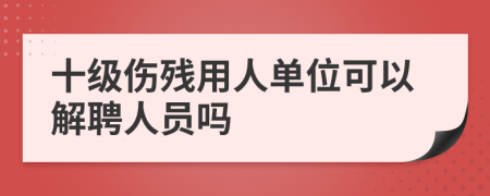 十级伤残用人单位可以解聘人员吗