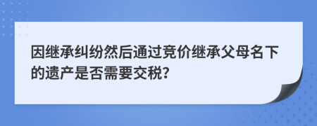 因继承纠纷然后通过竞价继承父母名下的遗产是否需要交税？