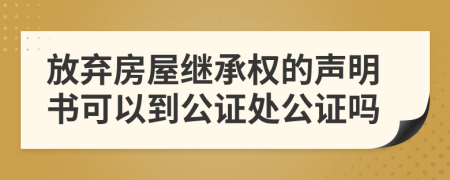 放弃房屋继承权的声明书可以到公证处公证吗