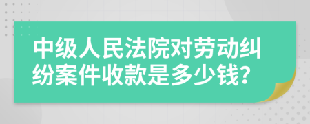 中级人民法院对劳动纠纷案件收款是多少钱？