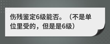 伤残鉴定6级能否。（不是单位里受的，但是是6级）