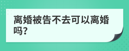 离婚被告不去可以离婚吗？