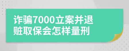诈骗7000立案并退赃取保会怎样量刑