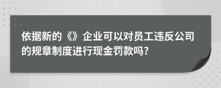 依据新的《》企业可以对员工违反公司的规章制度进行现金罚款吗?