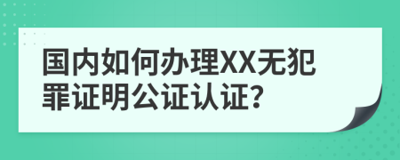 国内如何办理XX无犯罪证明公证认证？