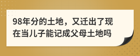 98年分的土地，又迁出了现在当儿子能记成父母土地吗