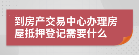 到房产交易中心办理房屋抵押登记需要什么