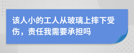 该人小的工人从玻璃上摔下受伤，责任我需要承担吗