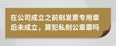 在公司成立之前刻发票专用章后未成立，算犯私刻公章罪吗