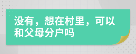 没有，想在村里，可以和父母分户吗