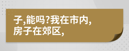 子,能吗?我在市内,房子在郊区,