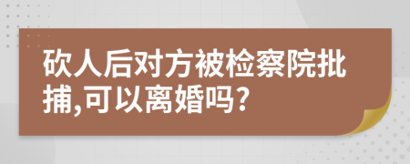 砍人后对方被检察院批捕,可以离婚吗?