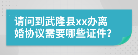 请问到武隆县xx办离婚协议需要哪些证件？