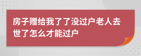 房子赠给我了了没过户老人去世了怎么才能过户