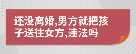 还没离婚,男方就把孩子送往女方,违法吗