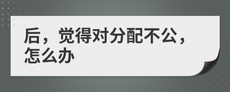 后，觉得对分配不公，怎么办